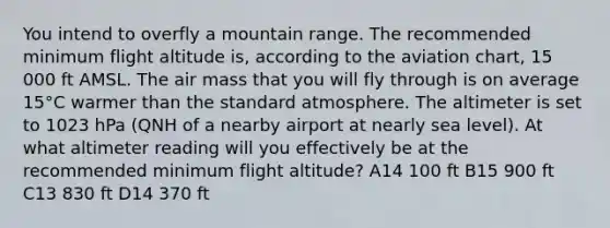 You intend to overfly a mountain range. The recommended minimum flight altitude is, according to the aviation chart, 15 000 ft AMSL. The air mass that you will fly through is on average 15°C warmer than the standard atmosphere. The altimeter is set to 1023 hPa (QNH of a nearby airport at nearly sea level). At what altimeter reading will you effectively be at the recommended minimum flight altitude? A14 100 ft B15 900 ft C13 830 ft D14 370 ft