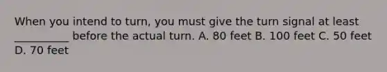 When you intend to turn, you must give the turn signal at least __________ before the actual turn. A. 80 feet B. 100 feet C. 50 feet D. 70 feet