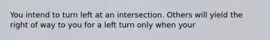 You intend to turn left at an intersection. Others will yield the right of way to you for a left turn only when your