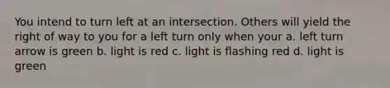 You intend to turn left at an intersection. Others will yield the right of way to you for a left turn only when your a. left turn arrow is green b. light is red c. light is flashing red d. light is green