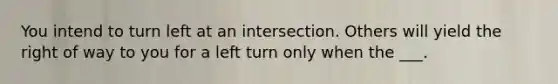 You intend to turn left at an intersection. Others will yield the right of way to you for a left turn only when the ___.