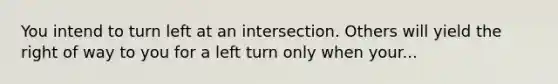 You intend to turn left at an intersection. Others will yield the right of way to you for a left turn only when your...