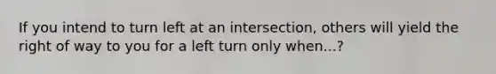 If you intend to turn left at an intersection, others will yield the right of way to you for a left turn only when...?