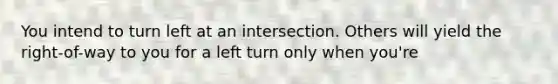 You intend to turn left at an intersection. Others will yield the right-of-way to you for a left turn only when you're