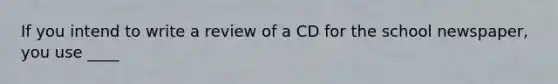 If you intend to write a review of a CD for the school newspaper, you use ____