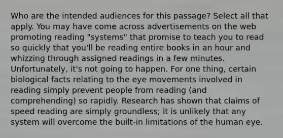 Who are the intended audiences for this passage? Select all that apply. You may have come across advertisements on the web promoting reading "systems" that promise to teach you to read so quickly that you'll be reading entire books in an hour and whizzing through assigned readings in a few minutes. Unfortunately, it's not going to happen. For one thing, certain biological facts relating to the eye movements involved in reading simply prevent people from reading (and comprehending) so rapidly. Research has shown that claims of speed reading are simply groundless; it is unlikely that any system will overcome the built-in limitations of the human eye.