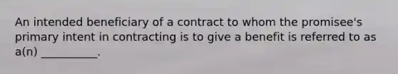 An intended beneficiary of a contract to whom the promisee's primary intent in contracting is to give a benefit is referred to as a(n) __________.