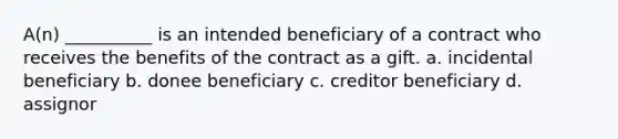 A(n) __________ is an intended beneficiary of a contract who receives the benefits of the contract as a gift. a. incidental beneficiary b. donee beneficiary c. creditor beneficiary d. assignor