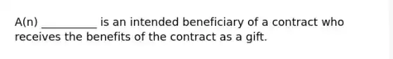 A(n) __________ is an intended beneficiary of a contract who receives the benefits of the contract as a gift.