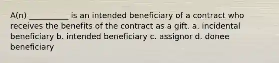 A(n) __________ is an intended beneficiary of a contract who receives the benefits of the contract as a gift. a. incidental beneficiary b. intended beneficiary c. assignor d. donee beneficiary