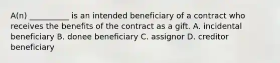 A(n) __________ is an intended beneficiary of a contract who receives the benefits of the contract as a gift. A. incidental beneficiary B. donee beneficiary C. assignor D. creditor beneficiary