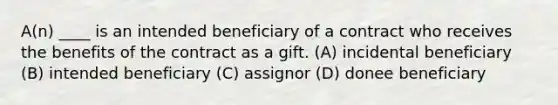 A(n) ____ is an intended beneficiary of a contract who receives the benefits of the contract as a gift. (A) incidental beneficiary (B) intended beneficiary (C) assignor (D) donee beneficiary