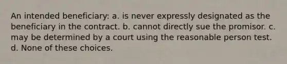 An intended beneficiary: a. is never expressly designated as the beneficiary in the contract. b. cannot directly sue the promisor. c. may be determined by a court using the reasonable person test. d. None of these choices.