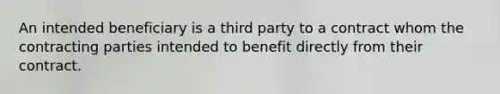 An intended beneficiary is a third party to a contract whom the contracting parties intended to benefit directly from their contract.