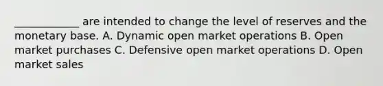 ​____________ are intended to change the level of reserves and the monetary base. A. Dynamic open market operations B. Open market purchases C. Defensive open market operations D. Open market sales