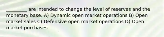 _________ are intended to change the level of reserves and the monetary base. A) Dynamic open market operations B) Open market sales C) Defensive open market operations D) Open market purchases