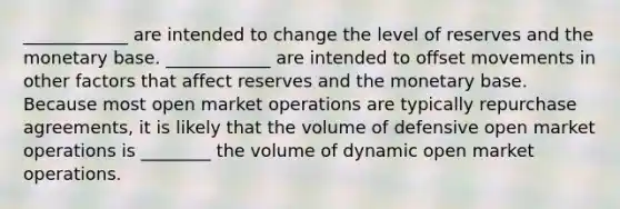 ____________ are intended to change the level of reserves and the monetary base. ____________ are intended to offset movements in other factors that affect reserves and the monetary base. Because most open market operations are typically repurchase​ agreements, it is likely that the volume of defensive open market operations is ________ the volume of dynamic open market operations.