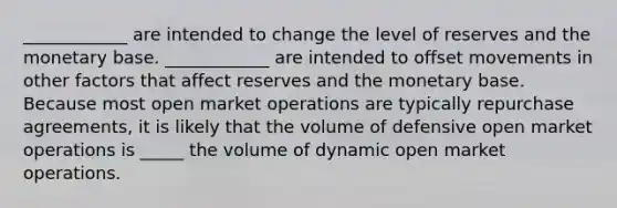 ​____________ are intended to change the level of reserves and the monetary base. ​____________ are intended to offset movements in other factors that affect reserves and the monetary base. Because most open market operations are typically repurchase​ agreements, it is likely that the volume of defensive open market operations is _____ the volume of dynamic open market operations.