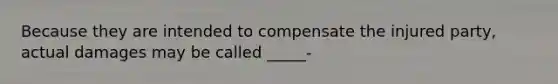 Because they are intended to compensate the injured party, actual damages may be called _____-