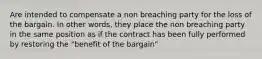 Are intended to compensate a non breaching party for the loss of the bargain. In other words, they place the non breaching party in the same position as if the contract has been fully performed by restoring the "benefit of the bargain"