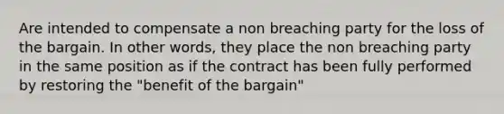 Are intended to compensate a non breaching party for the loss of the bargain. In other words, they place the non breaching party in the same position as if the contract has been fully performed by restoring the "benefit of the bargain"