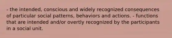 - the intended, conscious and widely recognized consequences of particular social patterns, behaviors and actions. - functions that are intended and/or overtly recognized by the participants in a social unit.