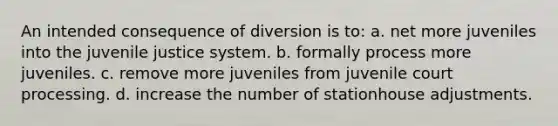 An intended consequence of diversion is to: a. net more juveniles into the juvenile justice system. b. formally process more juveniles. c. remove more juveniles from juvenile court processing. d. increase the number of stationhouse adjustments.