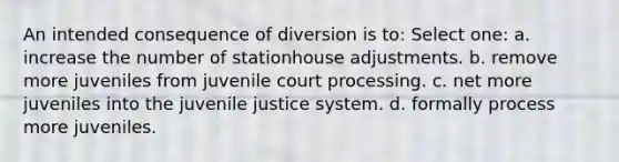 An intended consequence of diversion is to: Select one: a. increase the number of stationhouse adjustments. b. remove more juveniles from juvenile court processing. c. net more juveniles into the juvenile justice system. d. formally process more juveniles.