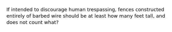 If intended to discourage human trespassing, fences constructed entirely of barbed wire should be at least how many feet tall, and does not count what?