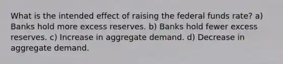 What is the intended effect of raising the federal funds rate? a) Banks hold more excess reserves. b) Banks hold fewer excess reserves. c) Increase in aggregate demand. d) Decrease in aggregate demand.