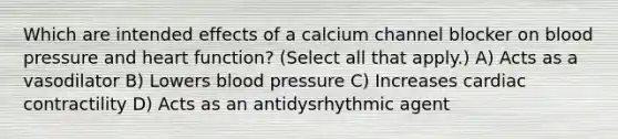 Which are intended effects of a calcium channel blocker on blood pressure and heart function? (Select all that apply.) A) Acts as a vasodilator B) Lowers blood pressure C) Increases cardiac contractility D) Acts as an antidysrhythmic agent