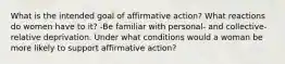 What is the intended goal of affirmative action? What reactions do women have to it? -Be familiar with personal- and collective-relative deprivation. Under what conditions would a woman be more likely to support affirmative action?