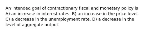 An intended goal of contractionary fiscal and monetary policy is A) an increase in interest rates. B) an increase in the price level. C) a decrease in the unemployment rate. D) a decrease in the level of aggregate output.