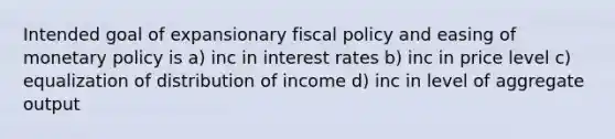 Intended goal of expansionary fiscal policy and easing of monetary policy is a) inc in interest rates b) inc in price level c) equalization of distribution of income d) inc in level of aggregate output