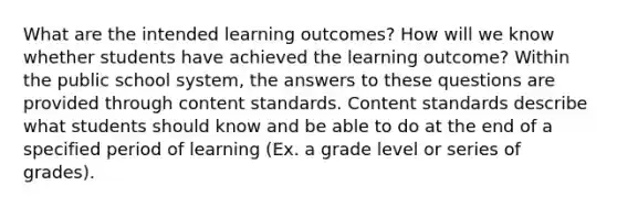 What are the intended learning outcomes? How will we know whether students have achieved the learning outcome? Within the public school system, the answers to these questions are provided through content standards. Content standards describe what students should know and be able to do at the end of a specified period of learning (Ex. a grade level or series of grades).