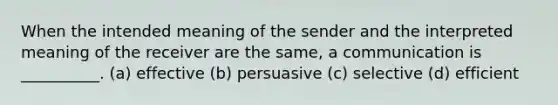 When the intended meaning of the sender and the interpreted meaning of the receiver are the same, a communication is __________. (a) effective (b) persuasive (c) selective (d) efficient