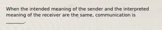 When the intended meaning of the sender and the interpreted meaning of the receiver are the same, communication is ________.