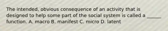 The intended, obvious consequence of an activity that is designed to help some part of the social system is called a ______ function. A. macro B. manifest C. micro D. latent