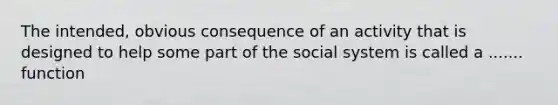 The intended, obvious consequence of an activity that is designed to help some part of the social system is called a ....... function