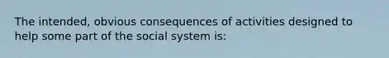 The intended, obvious consequences of activities designed to help some part of the social system is: