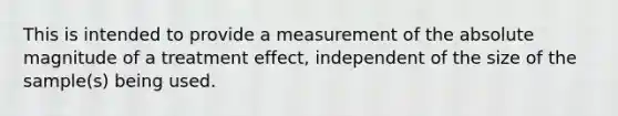 This is intended to provide a measurement of the absolute magnitude of a treatment effect, independent of the size of the sample(s) being used.