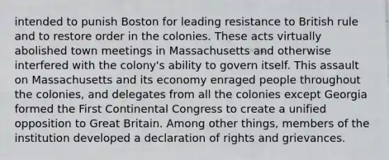 intended to punish Boston for leading resistance to British rule and to restore order in the colonies. These acts virtually abolished town meetings in Massachusetts and otherwise interfered with the colony's ability to govern itself. This assault on Massachusetts and its economy enraged people throughout the colonies, and delegates from all the colonies except Georgia formed the First Continental Congress to create a unified opposition to Great Britain. Among other things, members of the institution developed a declaration of rights and grievances.