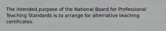 The intended purpose of the National Board for Professional Teaching Standards is to arrange for alternative teaching certificates.