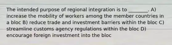 The intended purpose of regional integration is to ________. A) increase the mobility of workers among the member countries in a bloc B) reduce trade and investment barriers within the bloc C) streamline customs agency regulations within the bloc D) encourage foreign investment into the bloc