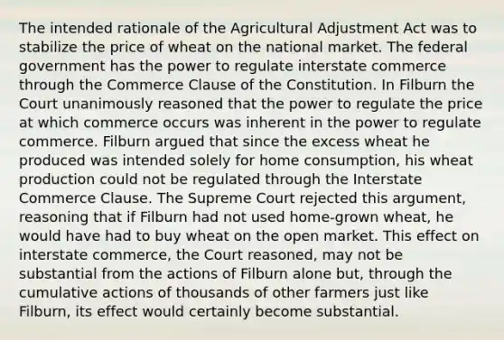 The intended rationale of the Agricultural Adjustment Act was to stabilize the price of wheat on the national market. The federal government has the power to regulate interstate commerce through the Commerce Clause of the Constitution. In Filburn the Court unanimously reasoned that the power to regulate the price at which commerce occurs was inherent in the power to regulate commerce. Filburn argued that since the excess wheat he produced was intended solely for home consumption, his wheat production could not be regulated through the Interstate Commerce Clause. The Supreme Court rejected this argument, reasoning that if Filburn had not used home-grown wheat, he would have had to buy wheat on the open market. This effect on interstate commerce, the Court reasoned, may not be substantial from the actions of Filburn alone but, through the cumulative actions of thousands of other farmers just like Filburn, its effect would certainly become substantial.