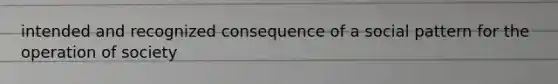intended and recognized consequence of a social pattern for the operation of society