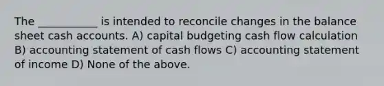 The ___________ is intended to reconcile changes in the balance sheet cash accounts. A) capital budgeting cash flow calculation B) accounting statement of cash flows C) accounting statement of income D) None of the above.