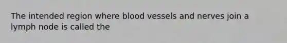 The intended region where blood vessels and nerves join a lymph node is called the