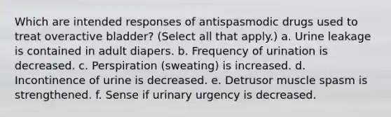 Which are intended responses of antispasmodic drugs used to treat overactive bladder? (Select all that apply.) a. Urine leakage is contained in adult diapers. b. Frequency of urination is decreased. c. Perspiration (sweating) is increased. d. Incontinence of urine is decreased. e. Detrusor muscle spasm is strengthened. f. Sense if urinary urgency is decreased.