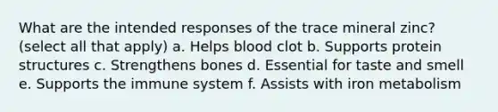 What are the intended responses of the trace mineral zinc? (select all that apply) a. Helps blood clot b. Supports protein structures c. Strengthens bones d. Essential for taste and smell e. Supports the immune system f. Assists with iron metabolism